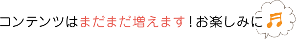 コンテンツはまだまだ増えます！